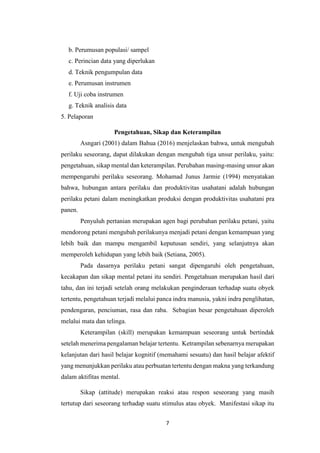 7
b. Perumusan populasi/ sampel
c. Perincian data yang diperlukan
d. Teknik pengumpulan data
e. Perumusan instrumen
f. Uji coba instrumen
g. Teknik analisis data
5. Pelaporan
Pengetahuan, Sikap dan Keterampilan
Asngari (2001) dalam Bahua (2016) menjelaskan bahwa, untuk mengubah
perilaku seseorang, dapat dilakukan dengan mengubah tiga unsur perilaku, yaitu:
pengetahuan, sikap mental dan keterampilan. Perubahan masing-masing unsur akan
mempengaruhi perilaku seseorang. Mohamad Junus Jarmie (1994) menyatakan
bahwa, hubungan antara perilaku dan produktivitas usahatani adalah hubungan
perilaku petani dalam meningkatkan produksi dengan produktivitas usahatani pra
panen.
Penyuluh pertanian merupakan agen bagi perubahan perilaku petani, yaitu
mendorong petani mengubah perilakunya menjadi petani dengan kemampuan yang
lebih baik dan mampu mengambil keputusan sendiri, yang selanjutnya akan
memperoleh kehidupan yang lebih baik (Setiana, 2005).
Pada dasarnya perilaku petani sangat dipengaruhi oleh pengetahuan,
kecakapan dan sikap mental petani itu sendiri. Pengetahuan merupakan hasil dari
tahu, dan ini terjadi setelah orang melakukan penginderaan terhadap suatu obyek
tertentu, pengetahuan terjadi melalui panca indra manusia, yakni indra penglihatan,
pendengaran, penciuman, rasa dan raba. Sebagian besar pengetahuan diperoleh
melalui mata dan telinga.
Keterampilan (skill) merupakan kemampuan seseorang untuk bertindak
setelah menerima pengalaman belajar tertentu. Ketrampilan sebenarnya merupakan
kelanjutan dari hasil belajar kognitif (memahami sesuatu) dan hasil belajar afektif
yang menunjukkan perilaku atau perbuatan tertentu dengan makna yang terkandung
dalam aktifitas mental.
Sikap (attitude) merupakan reaksi atau respon seseorang yang masih
tertutup dari seseorang terhadap suatu stimulus atau obyek. Manifestasi sikap itu
 