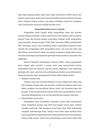 8
tidak dapat langsung dilihat tetapi hanya dapat menafsirkan terlebih dahulu dari
perilaku yang tertutup, sikap secara nyata menunjukkan konotasi adanya kesesuaian
reaksi terhadap stimulus tertentu yang dalam kehidupan sehari-hari merupakan
reaksi yang bersifat emosional terhadap stimulus sosial.
Pengendaian Hama Secara Terpadu
Pengendalian hama terpadu adalah pengendalian hama dan penyakit
tanaman dengan pendekatan ekologi yang bersifat multi-disiplin untuk mengelola
populasi hama dan penyakit dengan menerapkan berbagai teknik pengendalian
yang kompatibel. Menurut Kogan (1998) dalam Samsudin (2008) mendefinisikan
PHT merupakan sistem yang mendukung dalam pengambilan keputusan untuk
memilih dan menggunakan taktik pengendalian hama, satu cara atau lebih yang
dikoordinasi secara harmonis dalam satu strategi manajemen, dengan dasar analisa
biaya dan keuntungan yang berpatokan pada kepentingan produsen, masyarakat dan
lingkungan.
Menurut Direktorat Perlindungan Tanaman (2007), Sistem pengendalian
hama terpadu (pht) memiliki 4 prinsip dasar yang mencerminkan konsep
pengendalian hama dan penyakit yang berwawasan lingkungan serta mendorong
penerapan pht secara nasional untuk pembangunan pertanian yang berkelanjutan.
Empat prinsip dasar dalam penerapan pht tersebut adalah sebagai berikut ;
1. Budidaya tanaman sehat
Tanaman yang sehat memiiki beberapa ciri yaitu terdapat daya tahan yang
baik terhadap serangan hama dan penyakit, memiliki kemampuan lebih cepat
dalam mengatasi dan memulihkan dirinya sendiri dari kerusakan hama dan
penyakit. Untuk memperoleh hal tersebut maka harus memperhatikan varietas
yang akan dibudidayakan serta cara dan pemeliharaan tanaman yang tepat.
2. Memanfaatkan musuh alami
Pengendalian hama berdasarkan manipulasi musuh alami dimaksudkan
untuk memberikan peranan yang lebih besar kepada musuh alami, sebelum
memakai insektisida. Pada prinsipnya musuh alami akan selalu berkembang
mengikuti perkembangan hama. Selama musuh alami dapat menekan hama
maka pengendalian dengan bahan kimia tidak diperlukan karena keseimbangan
biologi sudah tercapai. Namun bila perkembangan musuh alami sudah tidak
 