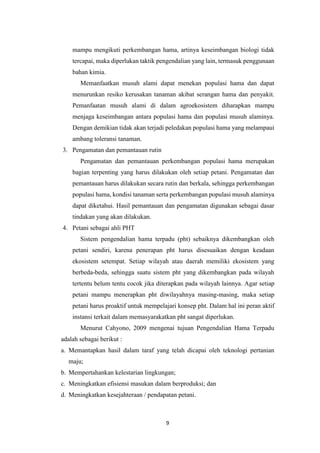 9
mampu mengikuti perkembangan hama, artinya keseimbangan biologi tidak
tercapai, maka diperlukan taktik pengendalian yang lain, termasuk penggunaan
bahan kimia.
Memanfaatkan musuh alami dapat menekan populasi hama dan dapat
menurunkan resiko kerusakan tanaman akibat serangan hama dan penyakit.
Pemanfaatan musuh alami di dalam agroekosistem diharapkan mampu
menjaga keseimbangan antara populasi hama dan populasi musuh alaminya.
Dengan demikian tidak akan terjadi peledakan populasi hama yang melampaui
ambang toleransi tanaman.
3. Pengamatan dan pemantauan rutin
Pengamatan dan pemantauan perkembangan populasi hama merupakan
bagian terpenting yang harus dilakukan oleh setiap petani. Pengamatan dan
pemantauan harus dilakukan secara rutin dan berkala, sehingga perkembangan
populasi hama, kondisi tanaman serta perkembangan populasi musuh alaminya
dapat diketahui. Hasil pemantauan dan pengamatan digunakan sebagai dasar
tindakan yang akan dilakukan.
4. Petani sebagai ahli PHT
Sistem pengendalian hama terpadu (pht) sebaiknya dikembangkan oleh
petani sendiri, karena penerapan pht harus disesuaikan dengan keadaan
ekosistem setempat. Setiap wilayah atau daerah memiliki ekosistem yang
berbeda-beda, sehingga suatu sistem pht yang dikembangkan pada wilayah
tertentu belum tentu cocok jika diterapkan pada wilayah lainnya. Agar setiap
petani mampu menerapkan pht diwilayahnya masing-masing, maka setiap
petani harus proaktif untuk mempelajari konsep pht. Dalam hal ini peran aktif
instansi terkait dalam memasyarakatkan pht sangat diperlukan.
Menurut Cahyono, 2009 mengenai tujuan Pengendalian Hama Terpadu
adalah sebagai berikut :
a. Memantapkan hasil dalam taraf yang telah dicapai oleh teknologi pertanian
maju;
b. Mempertahankan kelestarian lingkungan;
c. Meningkatkan efisiensi masukan dalam berproduksi; dan
d. Meningkatkan kesejahteraan / pendapatan petani.
 