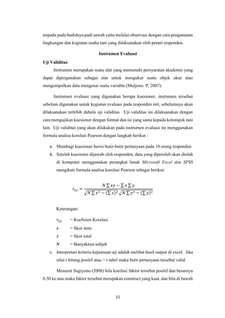 11
terpadu pada budidaya padi sawah yaitu melalui observasi dengan cara pengamatan
lingkungan dan kegiatan usaha tani yang dilaksanakan oleh petani responden.
Instrumen Evaluasi
Uji Validitas
Instrumen merupakan suatu alat yang memenuhi persyaratan akademis yang
dapat dipergunakan sebagai alat untuk mengukur suatu objek ukur atau
mengumpulkan data mengenai suatu variable (Muljono. P, 2007).
Instrumen evaluasi yang digunakan berupa kuesioner, instrumen tersebut
sebelum digunakan untuk kegiatan evaluasi pada responden inti, sebelumnya akan
dilaksanakan terlebih dahulu uji validitas. Uji validitas ini dilaksanakan dengan
cara mengujikan kuesioner dengan format dan isi yang sama kepada kelompok tani
lain. Uji validitas yang akan dilakukan pada instrumen evaluasi ini menggunakan
formula analisa korelasi Pearson dengan langkah berikut :
a. Membagi kuesioner berisi butir-butir pertanyaan pada 10 orang responden
b. Setelah kuesioner dijawab oleh responden, data yang diperoleh akan diolah
di komputer menggunakan perangkat lunak Microsoft Excel dan SPSS
mengikuti formula analisa korelasi Pearson sebagai berikut:
𝑟𝑥𝑦 =
𝑁 ∑ 𝑥𝑦 − ∑ 𝑥 ∑ 𝑦
√𝑁 ∑ 𝑥2 − (∑ 𝑥)2 √𝑁 ∑ 𝑦2 − (∑ 𝑦)2
Keterangan:
𝑟𝑥𝑦 = Koefisien Korelasi
𝑥 = Skor item
𝑥 = Skor total
𝑁 = Banyaknya subjek
c. Interpretasi kriteria keputusan uji adalah melihat hasil output di excel. Jika
nilai r hitung positif atau > r tabel maka butir pertanyaan tersebut valid.
Menurut Sugiyono (2008) bila korelasi faktor tersebut positif dan besarnya
0.30 ke atas maka faktor tersebut merupakan construct yang kuat, dan bila di bawah
 
