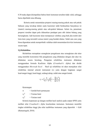 12
0.30 maka dapat disimpulkan bahwa butir instrumen tersebut tidak valid, sehingga
harus diperbaiki atau dibuang.
Kriteria untuk menentukan proporsi masing-masing pokok atau sub pokok
bahasan yang tercakup dalam suatu kuesioner ialah berdasarkan banyaknya isi
(materi) masing-masing pokok atau sub-pokok bahasan. Selain itu, penentuan
proporsi tersebut dapat pula didasarkan pendapat para ahli dalam bidang yang
bersangkutan. Jadi kuesioner akan mempunyai validitas yang baik jika terdiri dari
item-item yang mewakili semua materi yang hendak diukur. Salah satu cara yang
biasa digunakan untuk memperbaiki validitas ialah menentukan kisi-kisi instrumen
secara tepat.
Uji Reliabilitas
Reliabilitas merupakan serangkaian pengukuran atau serangkaian alat ukur
yang memiliki konsistensi bila pengukuran yang dilakukan dengan alat ukur itu
dilakukan secara berulang. Pengujian reliabilitas instrumen dilakukan
menggunakan formula Koefisien Alpha (Croanbach’s Alpha) dan diolah
menggunakan Microsoft Excel . Hasil uji reliabilitas ini akan menujukan nilai
reliabilitas internal seluruh instrument (ri) yaitu dengan tingkatan sangat
kuat/sangat tinggi, kuat/tinggi, sedang/cukup, redah atau sangat lemah.
𝑟𝑖 = (
𝑛
𝑛 − 1
) (1 −
∑ 𝑠𝑖
2
∑ 𝑠𝑡
2
)
Keterangan:
𝑛 = Jumlah butir pertanyaan
𝑠𝑖
2
= Varians butir
𝑠𝑡
2
= Varians total
Kriteria keputusan uji dengan melihat hasil analisis pada output SPSS yaitu
melihat nilai Croanbach’s Alpha keseluruhan instrumen. Instrumen memiliki
tingkat reliabilitas tinggi jika nilai realibilitas instrumen yang diperoleh > 0,60
(Ratnaningsih, 2010).
 