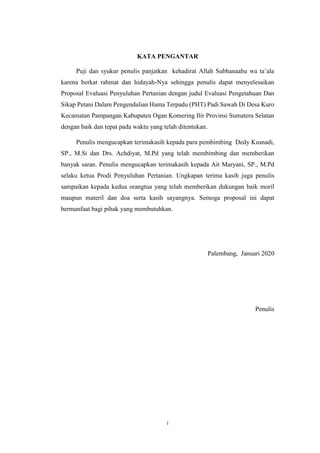 i
KATA PENGANTAR
Puji dan syukur penulis panjatkan kehadirat Allah Subhanaahu wa ta’ala
karena berkat rahmat dan hidayah-Nya sehingga penulis dapat menyelesaikan
Proposal Evaluasi Penyuluhan Pertanian dengan judul Evaluasi Pengetahuan Dan
Sikap Petani Dalam Pengendalian Hama Terpadu (PHT) Padi Sawah Di Desa Kuro
Kecamatan Pampangan Kabupaten Ogan Komering Ilir Provinsi Sumatera Selatan
dengan baik dan tepat pada waktu yang telah ditentukan.
Penulis mengucapkan terimakasih kepada para pembimbing Dedy Kusnadi,
SP., M.Si dan Drs. Achdiyat, M.Pd yang telah membimbing dan memberikan
banyak saran. Penulis mengucapkan terimakasih kepada Ait Maryani, SP., M.Pd
selaku ketua Prodi Penyuluhan Pertanian. Ungkapan terima kasih juga penulis
sampaikan kepada kedua orangtua yang telah memberikan dukungan baik moril
maupun materil dan doa serta kasih sayangnya. Semoga proposal ini dapat
bermanfaat bagi pihak yang membutuhkan.
Palembang, Januari 2020
Penulis
 
