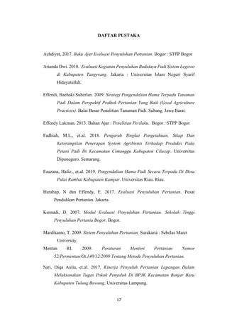 17
DAFTAR PUSTAKA
Achdiyat, 2017. Buku Ajar Evaluasi Penyuluhan Pertanian. Bogor : STPP Bogor
Arianda Dwi. 2010. Evaluasi Kegiatan Penyuluhan Budidaya Padi Sistem Legowo
di Kabupaten Tangerang. Jakarta : Universitas Islam Negeri Syarif
Hidayatullah.
Effendi, Baehaki Suherlan. 2009. Strategi Pengendalian Hama Terpadu Tanaman
Padi Dalam Perspektif Praktek Pertanian Yang Baik (Good Agriculture
Practices). Balai Besar Penelitian Tanaman Padi. Subang. Jawa Barat.
Effendy Lukman. 2013. Bahan Ajar : Penelitian Perilaku. Bogor : STPP Bogor
Fadhiah, M.L., et.al. 2018. Pengaruh Tingkat Pengetahuan, Sikap Dan
Keterampilan Penerapan System Agribisnis Terhadap Produksi Pada
Petani Padi Di Kecamatan Cimanggu Kabupaten Cilacap. Universitas
Diponegoro. Semarang.
Fauzana, Hafiz., et.al. 2019. Pengendalian Hama Padi Secara Terpadu Di Desa
Pulai Rambai Kabupaten Kampar. Universitas Riau. Riau.
Harahap, N dan Effendy, E. 2017. Evaluasi Penyuluhan Pertanian. Pusat
Pendidikan Pertanian. Jakarta.
Kusnadi, D. 2007. Modul Evaluasi Penyuluhan Pertanian. Sekolah Tinggi
Penyuluhan Pertania Bogor. Bogor.
Mardikanto, T. 2009. Sistem Penyuluhan Pertanian. Surakarta : Sebelas Maret
University.
Mentan RI. 2009. Peraturan Menteri Pertanian Nomor
52/Permentan/Ot.140/12/2009 Tentang Metode Penyuluhan Pertanian.
Sari, Diqa Aulia, et.al. 2017. Kinerja Penyuluh Pertanian Lapangan Dalam
Melaksanakan Tugas Pokok Penyuluh Di BP3K Kecamatan Banjar Baru
Kabupaten Tulang Bawang. Universitas Lampung.
 