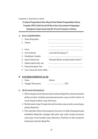 19
Lampiran 2. Kuesioner Evaluasi
Evaluasi Pengetahuan Dan Sikap Petani Dalam Pengendalian Hama
Terpadu (PHT) Padi Sawah Di Desa Kuro Kecamatan Pampangan
Kabupaten Ogan Komering Ilir Provinsi Sumatera Selatan
A. DATA RESPONDEN
1. Nama Responden : ....................................................................
2. Alamat : ....................................................................
....................................................................
3. Umur : ....................................................................
4. Jenis Kelamin : Laki-laki/Perempuan )*
5. Pendidikan Terakhir : ....................................................................
6. Status Perkawinan : Menikah/Belum menikah/Janda/ Duda )*
7. Jabatan dalam kelp. tani : ....................................................................
8. Nama Kelompok Tani : ....................................................................
9. Luas Lahan dan Status Milik :
B. ENUMERATOR/PENCACAH
1. Nama : Marini
2. Tanggal Wawancara : ……...................... 2021
C. PETUNJUK PENGISIAN
1. Mohon dengan hormat bantuan dan kesediaan Bapak/Ibu untuk menentukan
pilihan jawaban terhadap pernyataan-pernyataan yang tersedia berikut ini
sesuai dengan keadaan yang sebenarnya.
2. Berilah tanda silang (X) pada alternatif jawaban yang tersedia sesuai dengan
pilihan Bapak/Ibu.
3. Perlu diketahui bahwa hasil pengisian kuesioner ini tidak berpengaruh pada
kedudukan Bapak/Ibu sehingga tidak perlu ragu untuk mengisi kuesioner
secara jujur sesuai keadaan yang sebenarnya. Penelitian ini akan menjamin
kerahasiaan identitas Bapak/Ibu.
 