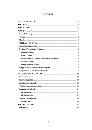 ii
DAFTAR ISI
KATA PENGANTAR............................................................................................ i
DAFTAR ISI.......................................................................................................... ii
DAFTAR TABEL ................................................................................................ iii
PENDAHULUAN.................................................................................................. 1
Latar Belakang .................................................................................................. 1
Tujuan ................................................................................................................ 2
Manfaat .............................................................................................................. 2
TINJAUAN TEORITIS........................................................................................ 3
Penyuluhan Pertanian....................................................................................... 3
Evaluasi Penyuluhan Pertanian....................................................................... 4
Tujuan Evaluasi............................................................................................. 4
Jenis Evaluasi................................................................................................. 5
Prinsip-Prinsip Evaluasi Penyuluhan Pertanian ........................................ 5
Metode Evaluasi............................................................................................. 6
Tahap-Tahap Evaluasi .................................................................................. 6
Pengetahuan, Sikap dan Keterampilan........................................................... 7
Pengendaian Hama Secara Terpadu ............................................................... 8
PELAKSANAAN KEGIATAN ......................................................................... 10
Lokasi dan waktu ............................................................................................ 10
Sasaran kegiatan.............................................................................................. 10
Populasi dan Sampel ....................................................................................... 10
Teknik Pengumpulan Data............................................................................. 10
Instrumen Evaluasi ......................................................................................... 11
Uji Validitas.................................................................................................. 11
Uji Reliabilitas.............................................................................................. 12
Teknik Analisis Data....................................................................................... 13
Analisis Data................................................................................................. 16
DAFTAR PUSTAKA.......................................................................................... 17
LAMPIRAN......................................................................................................... 18
 