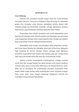 1
PENDAHULUAN
Latar Belakang
Tanaman padi merupakan komoditi pangan utama dari semua kalangan
masyarakat Indonesia, khususnya di Kabupaten Ogan Komering Ilir. Kebutuhan
pangan terus meningkat setiap tahunnya, peningkatan produksi pangan tidak
sebanding dengan laju pertambahan penduduk, sehingga diperlukanya pertanian
berkelanjutan yang berhubungan terhadap pengendalian hama terpadu.
Pengendalian hama terpadu merupakan suatu system pengendalian hama
daam konteks hubungan antara dinamika populasi dan lingkungan suatu jenis hama
yang menggunakan berbagai teknik yang kompatibel untuk menjaga agar populasi
hama tetap beradaa di bawah ambang kerusakan ekonomi.
Pengendalian hama terpadu yang diterapkan dalam pengelolaan tanaman
padi belum begitu diketahui dan diterapkan petani padi di Desa Kuro Kabupaten
Ogan Komering Ilir Provinsi Sumatera Selatan, sehingga sangat diperlukan
penyuluhan pengendalian hama terpadu pada budidaya padi agar serangan hama
dapat diatasi dan produksi padi lebih aman dari residu pestisida sintetik.
Aplikasi pestisida mempengaruhi keanekaragaman serangga termasuk
musuh alami dan serangga berguna lain seperti polinator serta memicu terjadinya
resistensi hama seperti wereng coklat (Matsumura and Sanada-Morimura, 2010).
Maka dari itu penyuluhan dan pendampingan penerapan pengendalian hama
terpadu adalah sangat penting untuk membudayakan petani mengelola serangan
hama secara alami, aman, dengan mengurangi penggunaan pestisida dan
menerapkan konsep pertanian berkelanjutan.
 