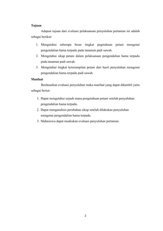 2
Tujuan
Adapun tujuan dari evaluasi pelaksanaan penyuluhan pertanian ini adalah
sebagai berikut:
1. Mengetahui seberapa besar tingkat pegetahuan petani mengenai
pengendalian hama terpadu pada tanaman padi sawah.
2. Mengetahui sikap petani dalam pelaksanaan pengendalian hama terpadu
pada tanaman padi sawah.
3. Mengetahui tingkat keterampilan petani dari hasil penyuluhan mengenai
pengendalian hama terpadu padi sawah.
Manfaat
Berdasarkan evaluasi penyuluhan maka manfaat yang dapat ddiambil yaitu
sebagai beriut:
1. Dapat mengetahui sejauh mana pengetahuan petani setelah penyuluhan
pengendalian hama terpadu.
2. Dapat menganalisis perubahan sikap setelah dilakukan penyuluhan
mengenai pengendalian hama terpadu.
3. Mahasiswa dapat meakukan evaluasi penyuluhan pertanian.
 