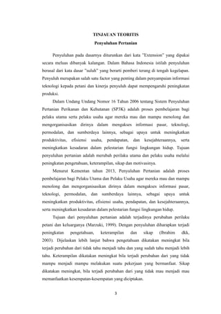 3
TINJAUAN TEORITIS
Penyuluhan Pertanian
Penyuluhan pada dasarnya diturunkan dari kata ”Extension” yang dipakai
secara meluas dibanyak kalangan. Dalam Bahasa Indonesia istilah penyuluhan
berasal dari kata dasar ”suluh” yang berarti pemberi terang di tengah kegelapan.
Penyuluh merupakan salah satu factor yang penting dalam penyampaian informasi
teknologi kepada petani dan kinerja penyuluh dapat mempengaruhi peningkatan
produksi.
Dalam Undang Undang Nomor 16 Tahun 2006 tentang Sistem Penyuluhan
Pertanian Perikanan dan Kehutanan (SP3K) adalah proses pembelajaran bagi
pelaku utama serta pelaku usaha agar mereka mau dan mampu menolong dan
mengorganisasikan dirinya dalam mengakses informasi pasar, teknologi,
permodalan, dan sumberdaya lainnya, sebagai upaya untuk meningkatkan
produktivitas, efisiensi usaha, pendapatan, dan kesejahteraannya, serta
meningkatkan kesadaran dalam pelestarian fungsi lingkungan hidup. Tujuan
penyuluhan pertanian adalah merubah perilaku utama dan pelaku usaha melalui
peningkatan pengetahuan, keterampilan, sikap dan motivasinya.
Menurut Kementan tahun 2013, Penyuluhan Pertanian adalah proses
pembelajaran bagi Pelaku Utama dan Pelaku Usaha agar mereka mau dan mampu
menolong dan mengorganisasikan dirinya dalam mengakses informasi pasar,
teknologi, permodalan, dan sumberdaya lainnya, sebagai upaya untuk
meningkatkan produktivitas, efisiensi usaha, pendapatan, dan kesejahteraannya,
serta meningkatkan kesadaran dalam pelestarian fungsi lingkungan hidup.
Tujuan dari penyuluhan pertanian adalah terjadinya perubahan perilaku
petani dan keluarganya (Marzuki, 1999). Dengan penyuluhan diharapkan terjadi
peningkatan pengetahuan, keterampilan dan sikap (Ibrahim dkk,
2003). Dijelaskan lebih lanjut bahwa pengetahuan dikatakan meningkat bila
terjadi perubahan dari tidak tahu menjadi tahu dan yang sudah tahu menjadi lebih
tahu. Keterampilan dikatakan meningkat bila terjadi perubahan dari yang tidak
mampu menjadi mampu melakukan suatu pekerjaan yang bermanfaat. Sikap
dikatakan meningkat, bila terjadi perubahan dari yang tidak mau menjadi mau
memanfaatkan kesempatan-kesempatan yang diciptakan.
 