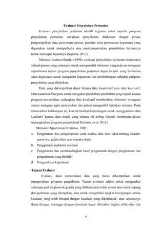 4
Evaluasi Penyuluhan Pertanian
Evaluasi penyuluhan pertanian adalah kegiatan untuk menilai program
penyuluhan pertanian. eavaluasi penyuluhan dilakukan dengan proses
pengumpulkan data, penentuan ukuran, penilain serta perumusan keputusan yang
digunakan untuk memperbaiki atau menyempurnakan penyuluhan berikutnya
untuk mencapai tujuannya (Saputra, 2017).
Menurut Padmowihardjo (1999), evaluasi penyuluhan pertanian merupakan
sebuah proses yang sistematis untuk memperoleh informasi yang relevan mengenai
sejauhmana tujuan program penyuluhan pertanian dapat dicapai yang kemudian
akan digunakan untuk mengambi keputusan dan pertimbangan terhadap program
penyuluhan yang dilakukan.
Data yang dikumpulkan dapat berupa data kuantitatif atau data kualitatif.
Data kuantitatif berguna untuk mengukur perubahan-perubahan yang terjadi karena
program penyuluhan, sedangkan data kualitatif memberikan informasi mengenai
alasan mengapa agen penyuluhan dan petani mengambil tindakan tertentu. Pada
tahun-tahun belakangan ini, kian bertambah kepentingan untuk menggunakan data
kualitatif karena data itulah yang selama ini paling banyak membantu dalam
meningkatkan program penyuluhan(Thamrin, et.al, 2011).
Menurut Departemen Pertanian, 1996 :
a. Pengamatan dan pengumpulan serta analisa data atau fakta tentang keadan,
peristiwa, gejala alam atau sesuatu objek
b. Penggunaan pedoman evaluasi
c. Pengukuran dan membandingkan hasil pengamatan dengan pengalaman dan
pengetahuan yang dimiliki
d. Pengambilan keputusan
Tujuan Evaluasi
Evaluasi akan menentukan data yang harus dikumpulkan untuk
mengevaluasi program penyuluhan. Tujuan evaluasi adalah untuk mengetahui
seberapa jauh kegiatan-kegiatan yang dilaksanakan telah sesuai atau menyimpang
dari pedoman yang ditetapkan, atau untuk mengetahui tingkat kesenjangan antara
keadaan yang telah dicapai dengan keadaan yang dikehendaki atau seharusnya
dapat dicapai, sehingga dengan demikian dapat diketahui tingkat efektivitas dan
 
