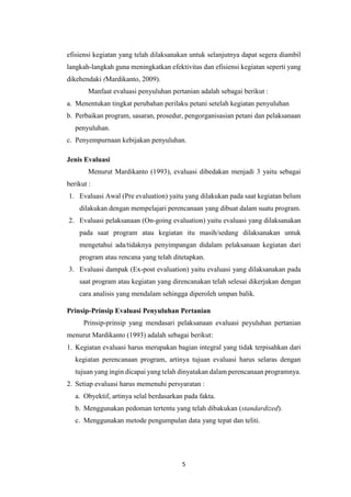 5
efisiensi kegiatan yang telah dilaksanakan untuk selanjutnya dapat segera diambil
langkah-langkah guna meningkatkan efektivitas dan efisiensi kegiatan seperti yang
dikehendaki (Mardikanto, 2009).
Manfaat evaluasi penyuluhan pertanian adalah sebagai berikut :
a. Menentukan tingkat perubahan perilaku petani setelah kegiatan penyuluhan
b. Perbaikan program, sasaran, prosedur, pengorganisasian petani dan pelaksanaan
penyuluhan.
c. Penyempurnaan kebijakan penyuluhan.
Jenis Evaluasi
Menurut Mardikanto (1993), evaluasi dibedakan menjadi 3 yaitu sebagai
berikut :
1. Evaluasi Awal (Pre evaluation) yaitu yang dilakukan pada saat kegiatan belum
dilakukan dengan mempelajari perencanaan yang dibuat dalam suatu program.
2. Evaluasi pelaksanaan (On-going evaluation) yaitu evaluasi yang dilaksanakan
pada saat program atau kegiatan itu masih/sedang dilaksanakan untuk
mengetahui ada/tidaknya penyimpangan didalam pelaksanaan kegiatan dari
program atau rencana yang telah ditetapkan.
3. Evaluasi dampak (Ex-post evaluation) yaitu evaluasi yang dilaksanakan pada
saat program atau kegiatan yang direncanakan telah selesai dikerjakan dengan
cara analisis yang mendalam sehingga diperoleh umpan balik.
Prinsip-Prinsip Evaluasi Penyuluhan Pertanian
Prinsip-prinsip yang mendasari pelaksanaan evaluasi peyuluhan pertanian
menurut Mardikanto (1993) adalah sebagai berikut:
1. Kegiatan evaluasi harus merupakan bagian integral yang tidak terpisahkan dari
kegiatan perencanaan program, artinya tujuan evaluasi harus selaras dengan
tujuan yang ingin dicapai yang telah dinyatakan dalam perencanaan programnya.
2. Setiap evaluasi harus memenuhi persyaratan :
a. Obyektif, artinya selal berdasarkan pada fakta.
b. Menggunakan pedoman tertentu yang telah dibakukan (standardized).
c. Menggunakan metode pengumpulan data yang tepat dan teliti.
 