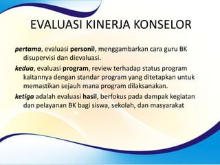 EVALUASI KINERJA KONSELOR
pertama, evaluasi personil, menggambarkan cara guru BK
disupervisi dan dievaluasi.
kedua, evaluasi program, review terhadap status program
kaitannya dengan standar program yang ditetapkan untuk
memastikan sejauh mana program dilaksanakan.
ketiga adalah evaluasi hasil, berfokus pada dampak kegiatan
dan pelayanan BK bagi siswa, sekolah, dan masyarakat
 