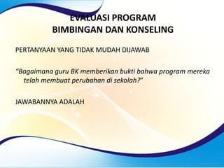 EVALUASI PROGRAM
BIMBINGAN DAN KONSELING
PERTANYAAN YANG TIDAK MUDAH DIJAWAB
“Bagaimana guru BK memberikan bukti bahwa program mereka
telah membuat perubahan di sekolah?”
JAWABANNYA ADALAH
 