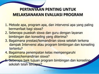 PERTANYAAN PENTING UNTUK
MELAKSANAKAN EVALUASI PROGRAM
1. Metode apa, program apa, dan intervensi apa yang paling
bermanfaat bagi siswa?
2. Seberapa puaskah siswa dan guru dengan layanan
bimbingan dan konseling yang diterima?
3. Bagaimana prestasi/kemandirian siswa setelah terkena
dampak Intervensi atau program bimbingan dan konseling
tertentu?
4. Bagaimana penempatan kelas mempengaruhi
prestasi/kemandirian siswa?
5. Seberapa baik tujuan program bimbingan dan konseling
sekolah telah tercapai?
NH 15 April 2013
 