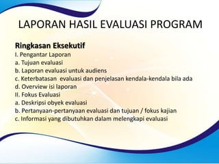 LAPORAN HASIL EVALUASI PROGRAM
Ringkasan Eksekutif
I. Pengantar Laporan
a. Tujuan evaluasi
b. Laporan evaluasi untuk audiens
c. Keterbatasan evaluasi dan penjelasan kendala-kendala bila ada
d. Overview isi laporan
II. Fokus Evaluasi
a. Deskripsi obyek evaluasi
b. Pertanyaan-pertanyaan evaluasi dan tujuan / fokus kajian
c. Informasi yang dibutuhkan dalam melengkapi evaluasi
 