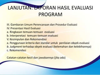 LANJUTAN: LAPORAN HASIL EVALUASI
PROGRAM
III. Gambaran Umum Perencanaan dan Prosedur Evaluasi
IV. Presentasi Hasil Evaluasi
a. Ringkasan temuan-temuan evaluasi
b. Interperetasi temuan-temuan evaluasi
V. Kesimpulan dan Rekomendasi
a. Penggunaan kriteria dan standar untuk penilaian obyek evaluasi
b. Judgment terhadap obyek evaluasi (kelemahan dan kelebihannya)
c. Rekomendasi
Catatan-catatan kecil dan jawabannya (jika ada)
 