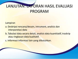 LANJUTAN: LAPORAN HASIL EVALUASI
PROGRAM
Lampiran
a. Deskripsi rencana/desain, intrument, analisis dan
interporetasi data
b. Tabulasi data secara detail, analisis data kuantitatif, traskrip
atau ringkasan data kualitatif.
c. Informasi-informasi lain yang dibutuhkan.
 