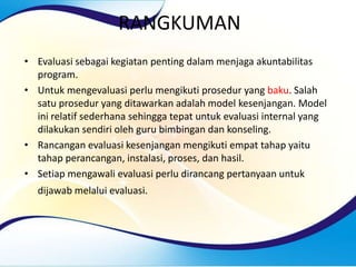 RANGKUMAN
• Evaluasi sebagai kegiatan penting dalam menjaga akuntabilitas
program.
• Untuk mengevaluasi perlu mengikuti prosedur yang baku. Salah
satu prosedur yang ditawarkan adalah model kesenjangan. Model
ini relatif sederhana sehingga tepat untuk evaluasi internal yang
dilakukan sendiri oleh guru bimbingan dan konseling.
• Rancangan evaluasi kesenjangan mengikuti empat tahap yaitu
tahap perancangan, instalasi, proses, dan hasil.
• Setiap mengawali evaluasi perlu dirancang pertanyaan untuk
dijawab melalui evaluasi.
 