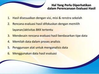 Hal Yang Perlu Diperhatikan
dalam Perencanaan Evaluasi Hasil
1. Hasil disesuaikan dengan visi, misi & renstra sekolah
2. Rencana evaluasi hasil difokuskan dengan memilih
layanan/aktivitas BKK tertentu
3. Mendesain rencana evaluasi hasil berdasarkan tipe data
4. Memilah data dalam proses analisis
5. Penggunaan alat untuk menganalisis data
6. Menggunakan data hasil evaluasi
 