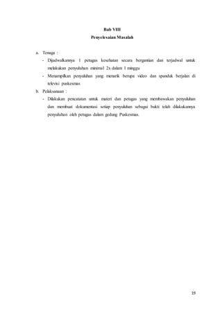 19
Bab VIII
Penyelesaian Masalah
a. Tenaga :
- Dijadwalkannya 1 petugas kesehatan secara bergantian dan terjadwal untuk
melakukan penyuluhan minimal 2x dalam 1 minggu
- Menampilkan penyuluhan yang menarik berupa video dan spanduk berjalan di
televisi puskesmas
b. Pelaksanaan :
- Dilakukan pencatatan untuk materi dan petugas yang membawakan penyuluhan
dan membuat dokumentasi setiap penyuluhan sebagai bukti telah dilakukannya
penyuluhan oleh petugas dalam gedung Puskesmas.
 