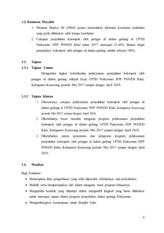 2
1.2. Rumusan Masalah
1. Menurut Depkes RI (2004) pasien memerlukan informasi kesehatan tambahan
yang perlu dilakukan oleh tenaga kesehatan.
2. Cakupan penyuluhan kelompok oleh petugas di dalam gedung di UPTD
Puskesmas DTP PONED Klari tahun 2017 mencapai 61,46% dimana target
penyuluhan kelompok oleh petugas di dalam gedung adalah sebesar 100%.
1.3. Tujuan
1.3.1 Tujuan Umum
Mengetahui tingkat keberhasilan pelaksanaan penyuluhan kelompok oleh
petugas di dalam gedung wilayah kerja UPTD Puskesmas DTP PONED Klari,
Kabupaten Karawang periode Mei 2017 sampai dengan April 2018.
1.3.2 Tujuan Khusus
1. Diketahuinya cakupan pelaksanaan penyuluhan kelompok oleh petugas di
dalam gedung di UPTD Puskesmas DTP PONED Klari, Kabupaten Karawang
periode Mei 2017 sampai dengan April 2018.
2. Diketahuinya besar masalah mengenai program pelaksanaan penyuluhan
kelompok oleh petugas di dalam gedung UPTD Puskesmas DTP PONED
Klari, Kabupaten Karawang periode Mei 2017 sampai dengan April 2018.
3. Diketahuinya sistem pencatatan dan pelaporan program pelaksanaan
penyuluhan kelompok oleh petugas di dalam gedung UPTD Puskesmas DTP
PONED Klari, Kabupaten Karawang periode Mei 2017 sampai dengan April
2018.
1.4. Manfaat
Bagi Evaluator:
 Menerapkan ilmu pengetahuan yang telah diperoleh sebelumnya saat perkuliahan.
 Melatih serta mempersiapkan diri dalam mengatur suatu program khususnya
 Mengetahui kendala yang dihadapi dalam mengambil langkah yang harus dilakukan
untuk mencapai tujuan dalam program penyuluhan dalam gedung Puskesmas.
 Mengembangkan kemampuan untuk berpikir kritis.
 