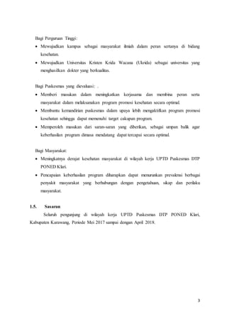 3
Bagi Perguruan Tinggi:
 Mewujudkan kampus sebagai masyarakat ilmiah dalam peran sertanya di bidang
kesehatan.
 Mewujudkan Universitas Kristen Krida Wacana (Ukrida) sebagai universitas yang
menghasilkan dokter yang berkualitas.
Bagi Puskesmas yang dievaluasi: .
 Memberi masukan dalam meningkatkan kerjasama dan membina peran serta
masyarakat dalam melaksanakan program promosi kesehatan secara optimal.
 Membantu kemandirian puskesmas dalam upaya lebih mengaktifkan program promosi
kesehatan sehingga dapat memenuhi target cakupan program.
 Memperoleh masukan dari saran-saran yang diberikan, sebagai umpan balik agar
keberhasilan program dimasa mendatang dapat tercapai secara optimal.
Bagi Masyarakat:
 Meningkatnya derajat kesehatan masyarakat di wilayah kerja UPTD Puskesmas DTP
PONED Klari.
 Pencapaian keberhasilan program diharapkan dapat menurunkan prevalensi berbagai
penyakit masyarakat yang berhubungan dengan pengetahuan, sikap dan perilaku
masyarakat.
1.5. Sasaran
Seluruh pengunjung di wilayah kerja UPTD Puskesmas DTP PONED Klari,
Kabupaten Karawang, Periode Mei 2017 sampai dengan April 2018.
 