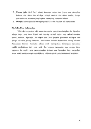 6
5. Umpan balik (feed back) adalah kumpulan bagian atau elemen yang merupakan
keluaran dari sistem dan sekaligus sebagai masukan dari sistem tersebut, berupa
pencatatan dan pelaporan yang lengkap, monitoring, dan rapat bulanan.
6. Dampak (impact) adalah akibat yang dihasilkan oleh keluaran dari suatu sistem.
3.2. Tolok Ukur Keberhasilan
Tolok ukur merupakan nilai acuan atau standar yang telah ditetapkan dan digunakan
sebagai target yang harus dicapai pada tiap-tiap variabel sistem, yang meliputi masukan,
proses, keluaran, lingkungan, dan umpan balik pada program penyuluhan kelompok oleh
petugas di dalam gedung Puskesmas. Berdasarkan Pedoman Pelaksanaan tentang Pedoman
Pelaksanaan Promosi Kesehatan adalah untuk meningkatkan kemampuan masyarakat
melalui pembelajaran dari, oleh, untuk dan bersama masyarakat, agar mereka dapat
menolong diri sendiri, serta mengembangkan kegiatan yang bersumber daya masyarakat,
sesuai sosial budaya setempat dan didukung kebijakan publik yang berwawasan kesehatan.
 