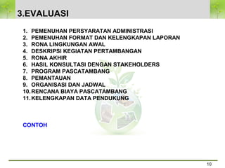 3.EVALUASI
10
1. PEMENUHAN PERSYARATAN ADMINISTRASI
2. PEMENUHAN FORMAT DAN KELENGKAPAN LAPORAN
3. RONA LINGKUNGAN AWAL
4. DESKRIPSI KEGIATAN PERTAMBANGAN
5. RONA AKHIR
6. HASIL KONSULTASI DENGAN STAKEHOLDERS
7. PROGRAM PASCATAMBANG
8. PEMANTAUAN
9. ORGANISASI DAN JADWAL
10.RENCANA BIAYA PASCATAMBANG
11.KELENGKAPAN DATA PENDUKUNG
CONTOH
 