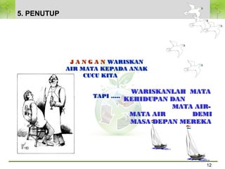 12
TERIMA KASIH
WARISKANLAH MATAWARISKANLAH MATA
KEHIDUPAN DANKEHIDUPAN DAN
MATA AIR-MATA AIR-
MATA AIR DEMIMATA AIR DEMI
MASA DEPAN MEREKAMASA DEPAN MEREKA
J A N G A NJ A N G A N WARISKANWARISKAN
AIR MATA KEPADA ANAKAIR MATA KEPADA ANAK
CUCU KITACUCU KITA
TAPI …..TAPI …..
5. PENUTUP
 