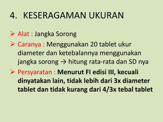 4. KESERAGAMAN UKURAN
 Alat : Jangka Sorong
 Caranya : Menggunakan 20 tablet ukur
  diameter dan ketebalannya menggunakan
  jangka sorong → hitung rata-rata dan SD nya
 Persyaratan : Menurut FI edisi III, kecuali
  dinyatakan lain, tidak lebih dari 3x diameter
  tablet dan tidak kurang dari 4/3x tebal tablet
 