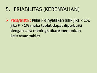 5. FRIABILITAS (KERENYAHAN)
 Persyaratn : Nilai F dinyatakan baik jika < 1%,
  jika F > 1% maka tablet dapat diperbaiki
  dengan cara meningkatkan/menambah
  kekerasan tablet
 