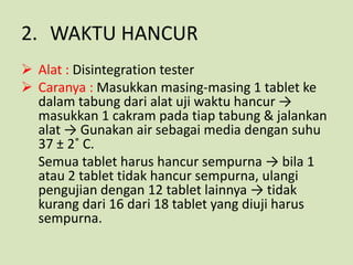 2. WAKTU HANCUR
 Alat : Disintegration tester
 Caranya : Masukkan masing-masing 1 tablet ke
  dalam tabung dari alat uji waktu hancur →
  masukkan 1 cakram pada tiap tabung & jalankan
  alat → Gunakan air sebagai media dengan suhu
  37 ± 2˚ C.
  Semua tablet harus hancur sempurna → bila 1
  atau 2 tablet tidak hancur sempurna, ulangi
  pengujian dengan 12 tablet lainnya → tidak
  kurang dari 16 dari 18 tablet yang diuji harus
  sempurna.
 