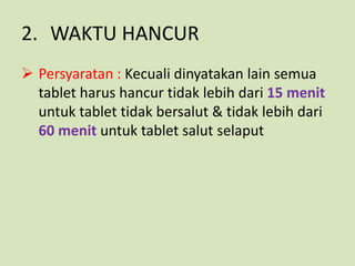 2. WAKTU HANCUR
 Persyaratan : Kecuali dinyatakan lain semua
  tablet harus hancur tidak lebih dari 15 menit
  untuk tablet tidak bersalut & tidak lebih dari
  60 menit untuk tablet salut selaput
 