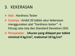 3. KEKERASAN
 Alat : Hardness Tester
 Caranya : Ambil 20 tablet ukur kekerasan
  menggunakan alat “hardness tester” →
  hitung rata-rata dan Standard Deviation (SD)
 Persyaratan : Ukuran yang didapat per tablet
  minimal 4 kg/cm2, maksimal 10 kg/cm2
 