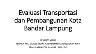 Evaluasi Transportasi 
dan Pembangunan Kota 
Bandar Lampung 
IB ILHAM MALIK 
TENAGA AHLI BIDANG TRANSPORTASI DAN PEMBANGUNAN KOTA 
PEMERINTAH KOTA BANDAR LAMPUNG 
 