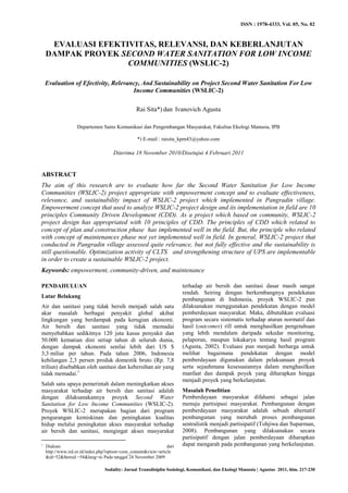 ISSN : 1978-4333, Vol. 05, No. 02
Sodality: Jurnal Transdisiplin Sosiologi, Komunikasi, dan Ekologi Manusia | Agustus 2011, hlm. 217-230
EVALUASI EFEKTIVITAS, RELEVANSI, DAN KEBERLANJUTAN
DAMPAK PROYEK SECOND WATER SANITATION FOR LOW INCOME
COMMUNITIES (WSLIC-2)
Evaluation of Efectivity, Relevancy, And Sustainability on Project Second Water Sanitation For Low
Income Communities (WSLIC-2)
Rai Sita*) dan Ivanovich Agusta
Departemen Sains Komunikasi dan Pengembangan Masyarakat, Fakultas Ekologi Manusia, IPB
*) E-mail : raisita_kpm43@yahoo.com
Diterima 18 November 2010/Disetujui 4 Februari 2011
ABSTRACT
The aim of this research are to evaluate how far the Second Water Sanitation for Low Income
Communities (WSLIC-2) project appropriate with empowerment concept and to evaluate effectiveness,
relevance, and sustainability impact of WSLIC-2 project which implemented in Pangradin village.
Empowerment concept that used to analyze WSLIC-2 project design and its implementation in field are 10
principles Community Driven Development (CDD). As a project which based on community, WSLIC-2
project design has appropriated with 10 principles of CDD. The principles of CDD which related to
concept of plan and construction phase has implemented well in the field. But, the principle who related
with concept of maintenances phase not yet implemented well in field. In general, WSLIC-2 project that
conducted in Pangradin village assessed quite relevance, but not fully effective and the sustainability is
still questionable. Optimization activity of CLTS and strengthening structure of UPS are implementable
in order to create a sustainable WSLIC-2 project.
Keywords: empowerment, community-driven, and maintenance
PENDAHULUAN
Latar Belakang
Air dan sanitasi yang tidak bersih menjadi salah satu
akar masalah berbagai penyakit global akibat
lingkungan yang berdampak pada kerugian ekonomi.
Air bersih dan sanitasi yang tidak memadai
menyebabkan sedikitnya 120 juta kasus penyakit dan
50.000 kematian dini setiap tahun di seluruh dunia,
dengan dampak ekonomi senilai lebih dari US $
3,3 miliar per tahun. Pada tahun 2006, Indonesia
kehilangan 2,3 persen produk domestik bruto (Rp. 7,8
triliun) disebabkan oleh sanitasi dan kebersihan air yang
tidak memadai.1
Salah satu upaya pemerintah dalam meningkatkan akses
masyarakat terhadap air bersih dan sanitasi adalah
dengan dilaksanakannya proyek Second Water
Sanitation for Low Income Communities (WSLIC-2).
Proyek WSLIC-2 merupakan bagian dari program
pengurangan kemiskinan dan peningkatan kualitas
hidup melalui peningkatan akses masyarakat terhadap
air bersih dan sanitasi, mengingat akses masyarakat
1
Diakses dari
http://www.ird.or.id/index.php?option=com_content&view=article
&id=52&Itemid =58&lang=in Pada tanggal 24 November 2009
terhadap air bersih dan sanitasi dasar masih sangat
rendah. Seiring dengan berkembangnya pendekatan
pembangunan di Indonesia, proyek WSLIC-2 pun
dilaksanakan menggunakan pendekatan dengan model
pemberdayaan masyarakat. Maka, dibutuhkan evaluasi
program secara sistematis terhadap aturan normatif dan
hasil (outcomes) rill untuk menghasilkan pengetahuan
yang lebih mendalam daripada sekedar monitoring,
pelaporan, maupun lokakarya tentang hasil program
(Agusta, 2002). Evaluasi pun menjadi berharga untuk
melihat bagaimana pendekatan dengan model
pemberdayaan digunakan dalam pelaksanaan proyek
serta sejauhmana kesesuaiannya dalam menghasilkan
manfaat dan dampak poyek yang diharapkan hingga
menjadi proyek yang berkelanjutan.
Masalah Penelitian
Pemberdayaan masyarakat difahami sebagai jalan
menuju partisipasi masyarakat. Pembangunan dengan
pemberdayaan masyarakat adalah sebuah alternatif
pembangunan yang merubah proses pembangunan
sentralistik menjadi partisipatif (Tohjiwa dan Suparman,
2008). Pembangunan yang dilaksanakan secara
partisipatif dengan jalan pemberdayaan diharapkan
dapat mengarah pada pembangunan yang berkelanjutan.
 