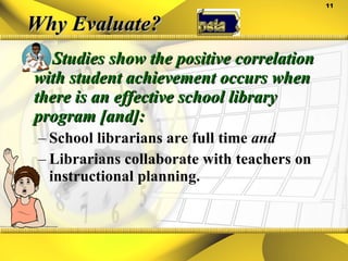 Why Evaluate? Studies show the positive correlation with student achievement occurs when there is an effective school library program [and]: School librarians are full time  and Librarians collaborate with teachers on instructional planning. 