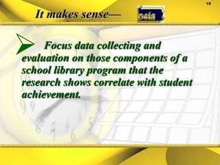 It makes sense— Focus data collecting and evaluation on those components of a school library program that the research shows correlate with student achievement. 