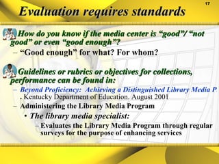 Evaluation requires standards How do you know if the media center is “good”/ “not good” or even “good enough”? “ Good enough” for what? For whom?   Guidelines or rubrics or objectives for collections, performance can be found in: Beyond Proficiency:  Achieving a Distinguished Library Media Program .  Kentucky Department of Education. August 2001 Administering the Library Media Program The library media specialist: Evaluates the Library Media Program through regular surveys for the purpose of enhancing services 
