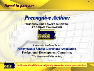 Preemptive Action : The busy librarian’s guide to  program evaluation Based in part on: A workshop developed by the   Pennsylvania School Librarians Association  Professional Development Committee ( No longer available online) indicates the slide was originally from the above presentation 