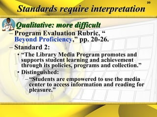 Standards require interpretation Qualitative: more difficult Program Evaluation Rubric, “ Beyond Proficiency ,” pp. 20-26. Standard 2:  “ The Library Media Program promotes and supports student learning and achievement through its policies, programs and collection.” Distinguished: “ Students are empowered to use the media center to access information and reading for pleasure.” 