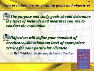 Interpretation means creating goals and objectives The purpose and study goals should determine the types of methods and measures you use to conduct the evaluation Objectives will define your standard of excellence--the minimum level of appropriate service for your particular clientele  Jo Bell Whitlach,  Evaluating Reference Services 