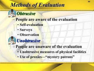 Methods of Evaluation Obtrusive People are aware of the evaluation Self-evaluation Surveys Observation Unobtrusive People are unaware of the evaluation Unobtrusive measures of physical facilities Use of proxies—“mystery patrons” 