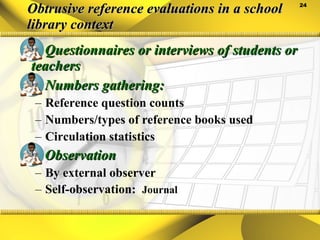 Obtrusive reference evaluations in a school library context Questionnaires or interviews of students or teachers Numbers gathering: Reference question counts Numbers/types of reference books used Circulation statistics Observation By external observer Self-observation:  Journal 