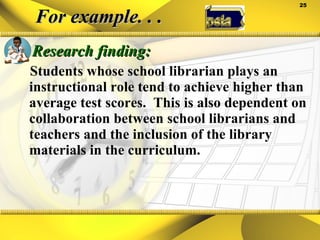 For example. . . Research finding: Students whose school librarian plays an instructional role tend to achieve higher than average test scores.  This is also dependent on collaboration between school librarians and teachers and the inclusion of the library materials in the curriculum. 