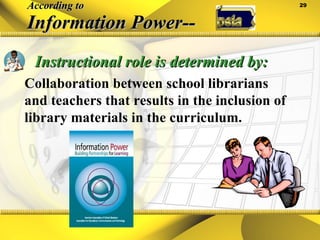 According to Information Power--   Instructional role is determined by: Collaboration between school librarians and teachers that results in the inclusion of library materials in the curriculum. 