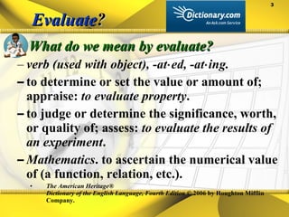 Evaluate ? What do we mean by evaluate? verb (used with object), -at⋅ed, -at⋅ing.  to determine or set the value or amount of; appraise:  to evaluate property .  to judge or determine the significance, worth, or quality of; assess:  to evaluate the results of an experiment .  Mathematics . to ascertain the numerical value of (a function, relation, etc.). The American Heritage®  Dictionary of the English Language, Fourth Edition  © 2006 by Houghton Mifflin Company. 