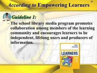 According to  Empowering Learners Guideline 1: The school library media program promotes collaboration among members of the learning community and encourages learners to be independent, lifelong users and producers of information. 