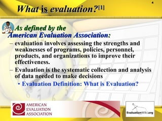 What  is  evaluation? [ 1 ] As defined by the  American Evaluation Association :  evaluation involves assessing the strengths and weaknesses of programs, policies, personnel, products, and organizations to improve their effectiveness.    Evaluation is the systematic collection and analysis of data needed to make decisions Evaluation Definition: What is Evaluation? 
