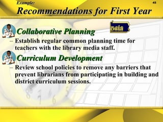 Example: Recommendations for First Year Collaborative Planning Establish regular common planning time for teachers with the library media staff. Curriculum Development Review school policies to remove any barriers that prevent librarians from participating in building and district curriculum sessions. 