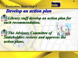 Evaluation Model Step 5 . Develop an action plan Library staff develop an action plan for each recommendation. The Advisory Committee of Stakeholders reviews and approves the action plans. 
